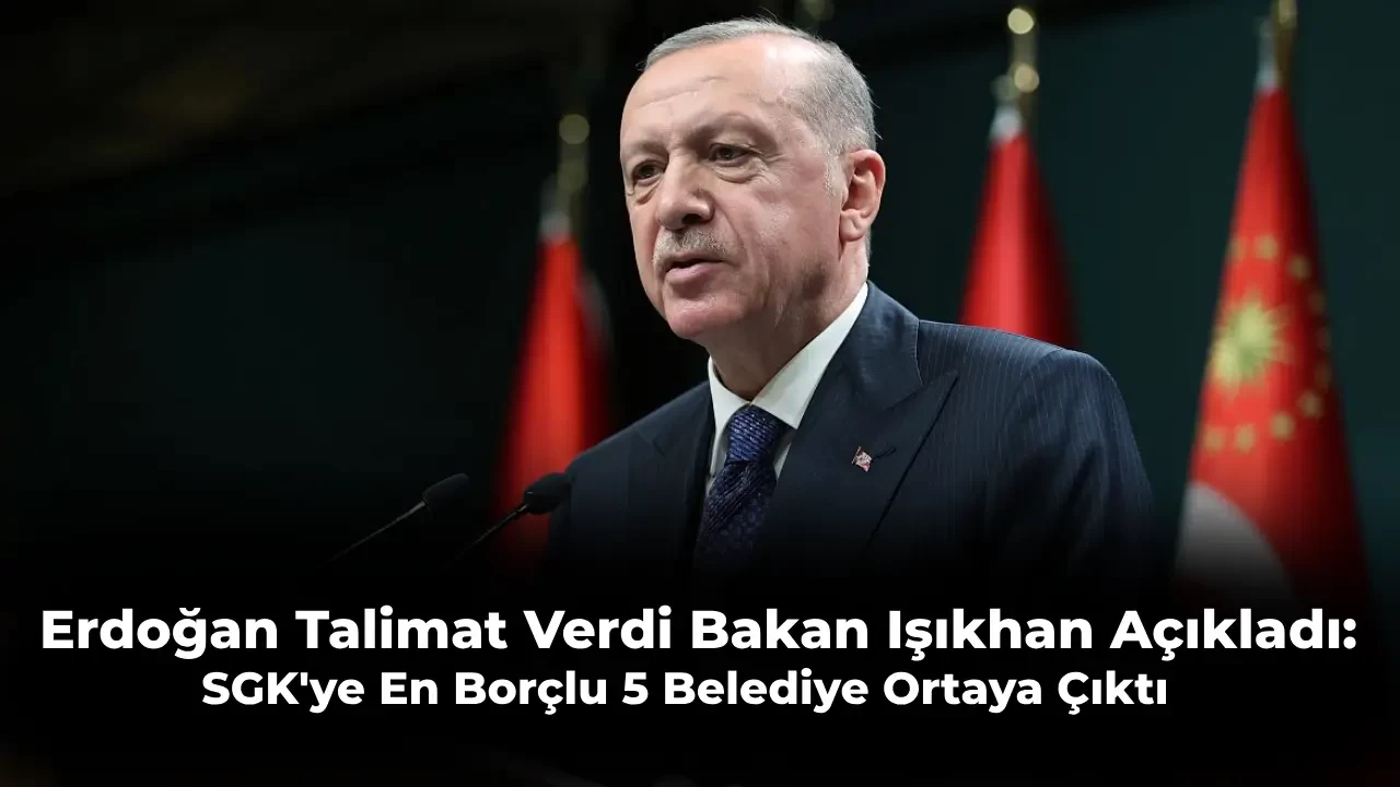 Cumhurbaşkanı Bilgi İstedi Bakan Bilgi Verdi: İşte SGK’ye En Borçlu 5 Belediye!